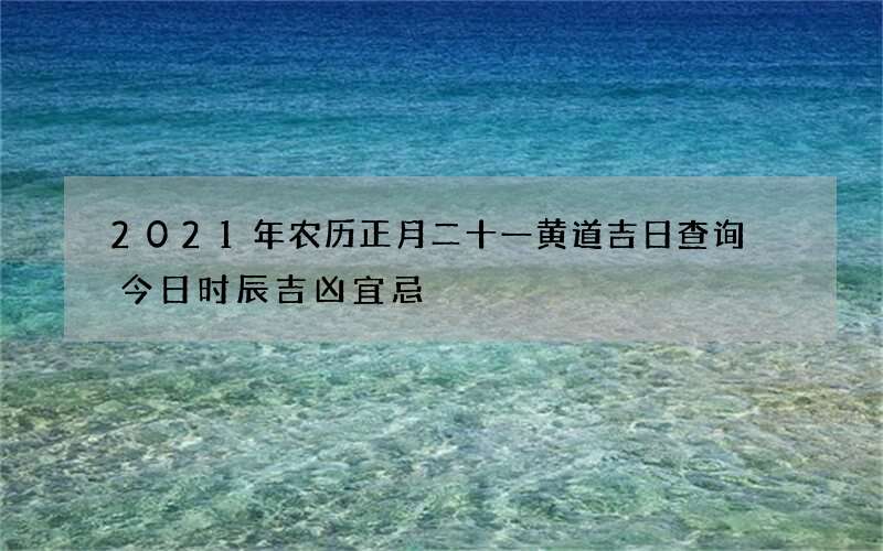 2021年农历正月二十一黄道吉日查询 今日时辰吉凶宜忌